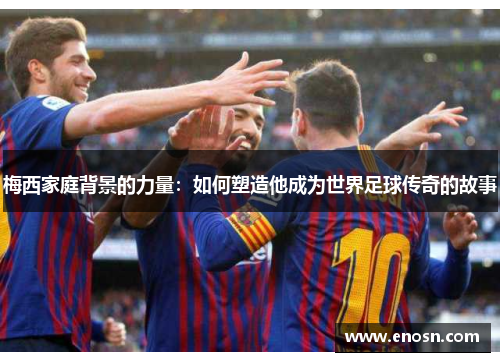 梅西家庭背景的力量：如何塑造他成为世界足球传奇的故事