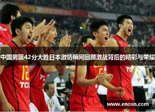 中国男篮42分大胜日本激情瞬间回顾激战背后的精彩与荣耀