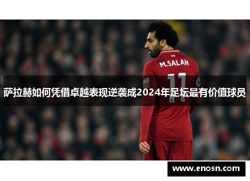 萨拉赫如何凭借卓越表现逆袭成2024年足坛最有价值球员