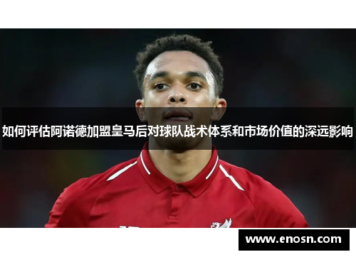 如何评估阿诺德加盟皇马后对球队战术体系和市场价值的深远影响