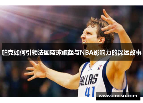 帕克如何引领法国篮球崛起与NBA影响力的深远故事