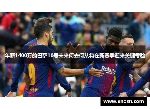年薪1400万的巴萨10号未来何去何从将在新赛季迎来关键考验