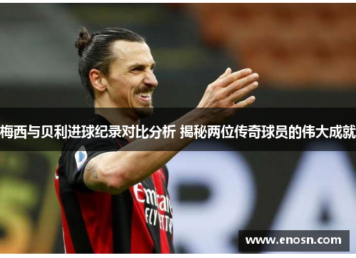 梅西与贝利进球纪录对比分析 揭秘两位传奇球员的伟大成就