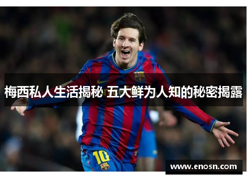 梅西私人生活揭秘 五大鲜为人知的秘密揭露 梅西私人生活揭秘 五大鲜为人知的秘密揭露
